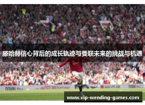 滕哈赫信心背后的成长轨迹与曼联未来的挑战与机遇