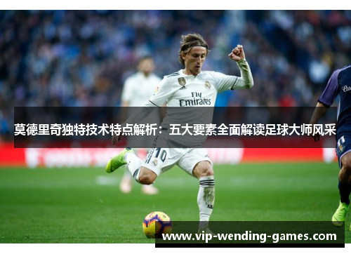 莫德里奇独特技术特点解析：五大要素全面解读足球大师风采