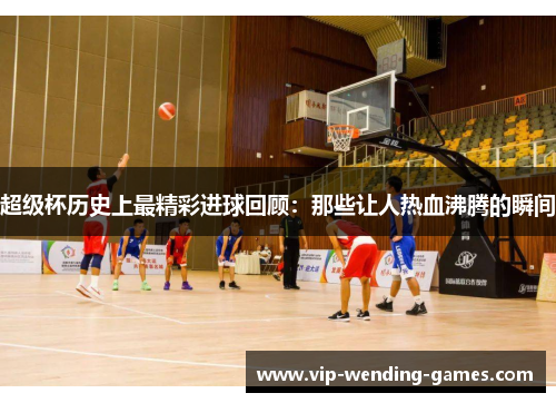 超级杯历史上最精彩进球回顾：那些让人热血沸腾的瞬间