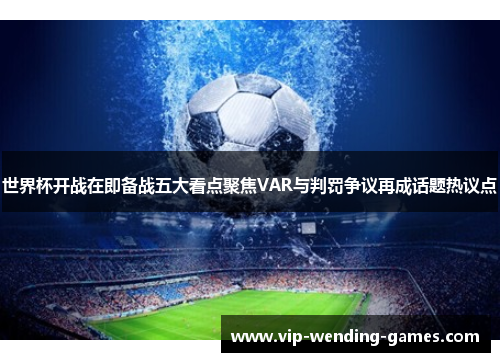 世界杯开战在即备战五大看点聚焦VAR与判罚争议再成话题热议点