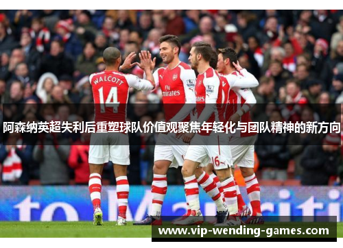 阿森纳英超失利后重塑球队价值观聚焦年轻化与团队精神的新方向