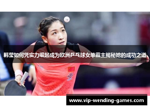 韩莹如何凭实力崛起成为欧洲乒乓球女单霸主揭秘她的成功之道